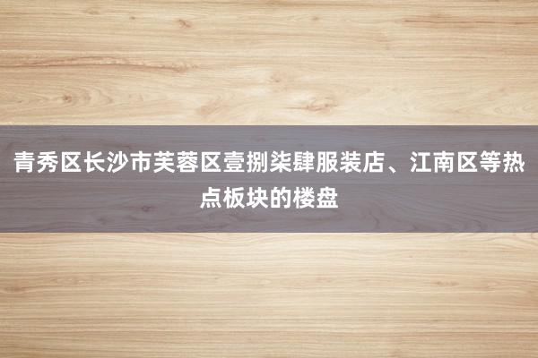 青秀区长沙市芙蓉区壹捌柒肆服装店、江南区等热点板块的楼盘